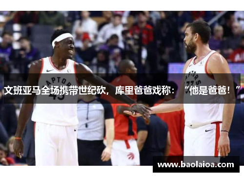 文班亚马全场携带世纪砍，库里爸爸戏称：“他是爸爸！”